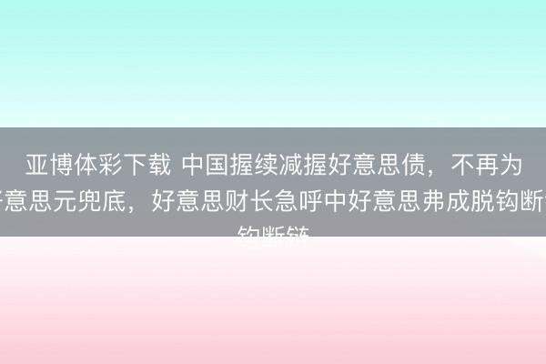 亚博体彩下载 中国握续减握好意思债，不再为好意思元兜底，好意思财长急呼中好意思弗成脱钩断链
