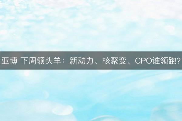 亚博 下周领头羊：新动力、核聚变、CPO谁领跑？