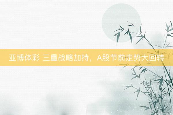 亚博体彩 三重战略加持，A股节前走势大回转
