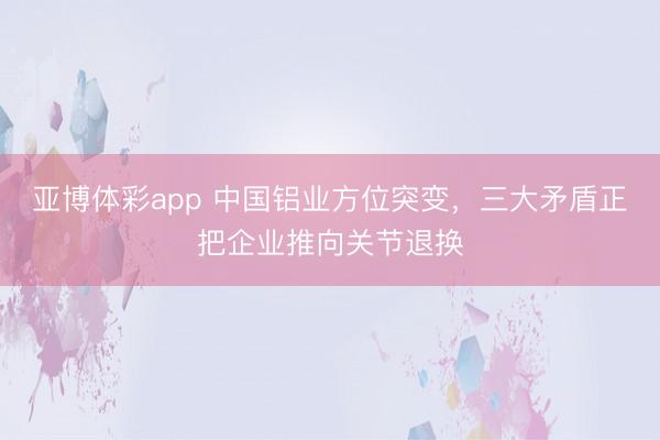 亚博体彩app 中国铝业方位突变，三大矛盾正把企业推向关节退换