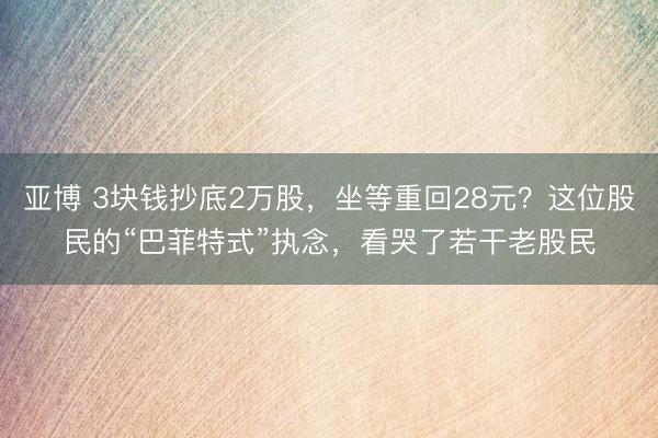 亚博 3块钱抄底2万股，坐等重回28元？这位股民的“巴菲特式”执念，看哭了若干老股民