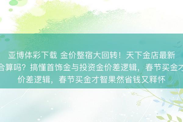 亚博体彩下载 金价整宿大回转！天下金店最新价出炉，当今出手合算吗？搞懂首饰金与投资金价差逻辑，春节买金才智果然省钱又释怀