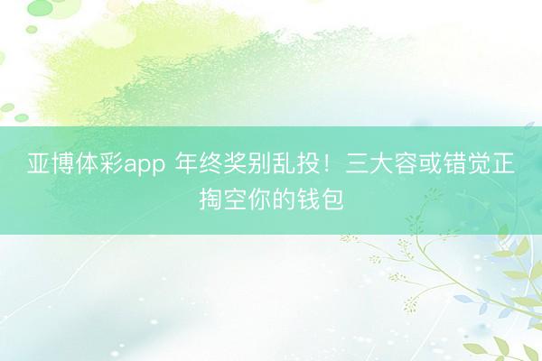 亚博体彩app 年终奖别乱投！三大容或错觉正掏空你的钱包