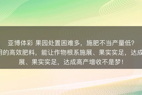 亚博体彩 果园处置困难多，施肥不当产量低？这些群众王人在用的高效肥料，能让作物根系施展、果实实足，达成高产增收不是梦！