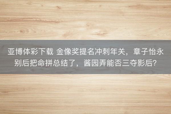 亚博体彩下载 金像奖提名冲刺年关，章子怡永别后把命拼总结了，酱园弄能否三夺影后？