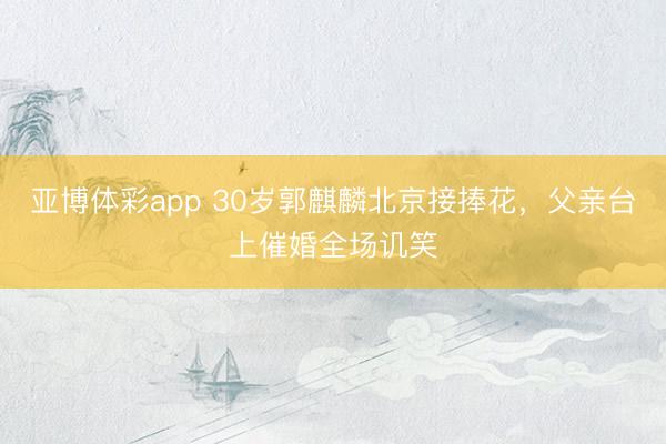 亚博体彩app 30岁郭麒麟北京接捧花，父亲台上催婚全场讥笑