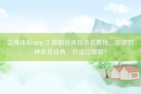 亚博体彩app 3 部剧获央视点名表扬，部部封神都是经典，你追过哪部？
