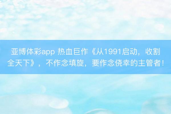 亚博体彩app 热血巨作《从1991启动，收割全天下》，不作念填旋，要作念侥幸的主管者！