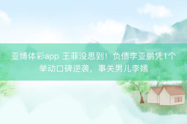 亚博体彩app 王菲没思到！负债李亚鹏凭1个举动口碑逆袭，事关男儿李嫣