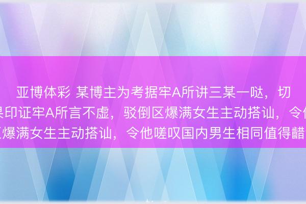 亚博体彩 某博主为考据牢A所讲三某一哒，切身入局设局践诺，效果印证牢A所言不虚，驳倒区爆满女生主动搭讪，令他嗟叹国内男生相同值得齰舌