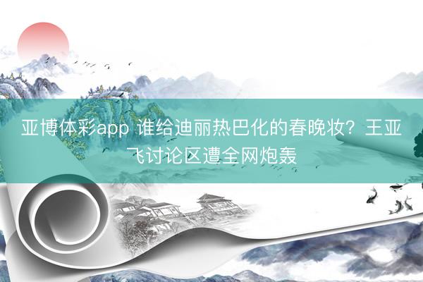 亚博体彩app 谁给迪丽热巴化的春晚妆？王亚飞讨论区遭全网炮轰