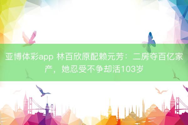 亚博体彩app 林百欣原配赖元芳：二房夺百亿家产，她忍受不争却活103岁