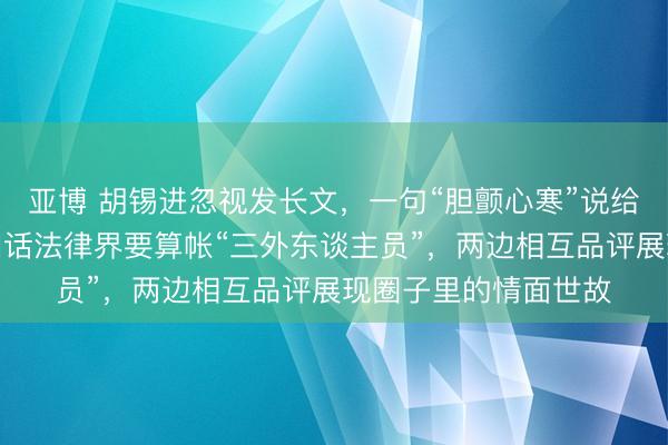 亚博 胡锡进忽视发长文,一句“胆颤心寒”说给项立刚听,项立刚回话法律界要算帐“三外东谈主员”,两边相互品评展现圈子里的情面世故