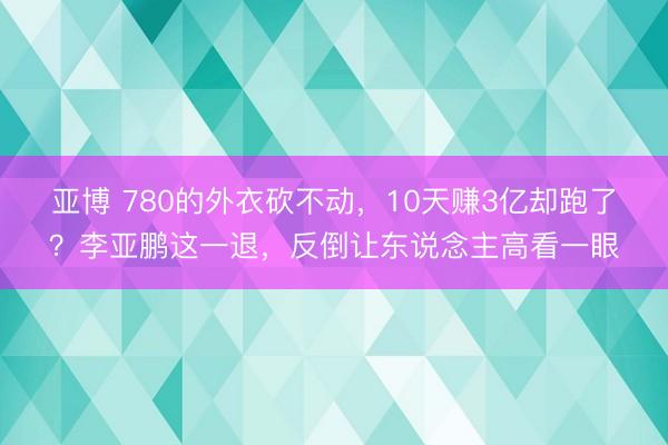 亚博 780的外衣砍不动，10天赚3亿却跑了？李亚鹏这一退，反倒让东说念主高看一眼