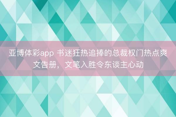 亚博体彩app 书迷狂热追捧的总裁权门热点爽文告册，文笔入胜令东谈主心动