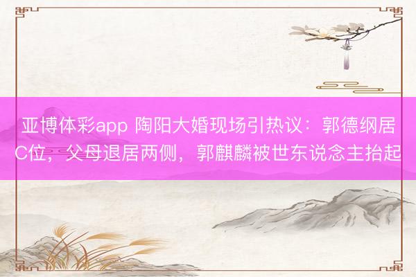 亚博体彩app 陶阳大婚现场引热议：郭德纲居C位，父母退居两侧，郭麒麟被世东说念主抬起