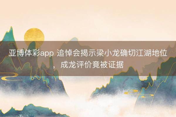亚博体彩app 追悼会揭示梁小龙确切江湖地位，成龙评价竟被证据