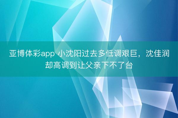 亚博体彩app 小沈阳过去多低调艰巨，沈佳润却高调到让父亲下不了台