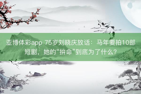 亚博体彩app 75岁刘晓庆放话：马年要拍10部短剧，她的“拚命”到底为了什么？