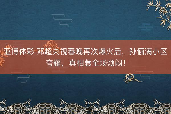 亚博体彩 邓超央视春晚再次爆火后，孙俪满小区夸耀，真相惹全场烦闷！