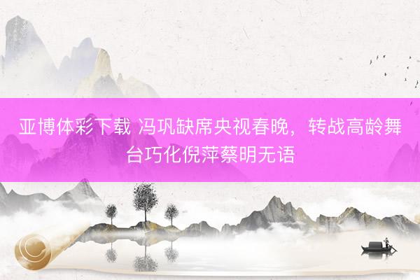 亚博体彩下载 冯巩缺席央视春晚，转战高龄舞台巧化倪萍蔡明无语