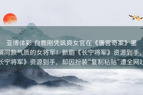 亚博体彩 白鹿刚凭飒爽女官在《唐宫奇案》里爆火，回身就被传接演同款气质的女将军！新剧《长宁将军》资源到手，却因扮装“复制粘贴”遭全网吐槽