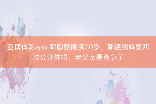 亚博体彩app 郭麒麟刚满30岁，郭德纲鸠集两次公开催婚，老父亲是真急了