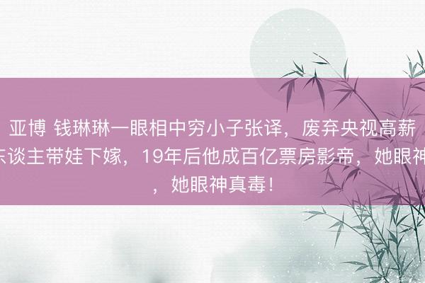 亚博 钱琳琳一眼相中穷小子张译，废弃央视高薪当牙东谈主带娃下嫁，19年后他成百亿票房影帝，她眼神真毒！