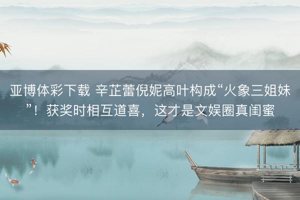 亚博体彩下载 辛芷蕾倪妮高叶构成“火象三姐妹”！获奖时相互道喜，这才是文娱圈真闺蜜