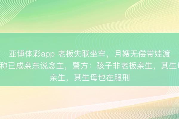 亚博体彩app 老板失联坐牢，月嫂无偿带娃渡过5个春节称已成亲东说念主，警方：孩子非老板亲生，其生母也在服刑