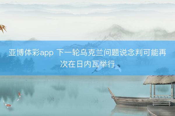 亚博体彩app 下一轮乌克兰问题说念判可能再次在日内瓦举行