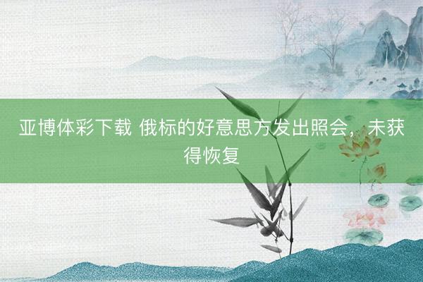 亚博体彩下载 俄标的好意思方发出照会，未获得恢复
