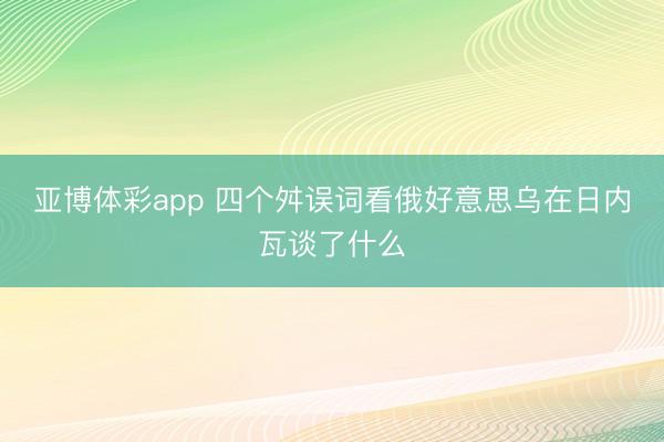 亚博体彩app 四个舛误词看俄好意思乌在日内瓦谈了什么