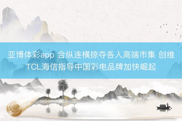 亚博体彩app 合纵连横掠夺各人高端市集 创维TCL海信指导中国彩电品牌加快崛起