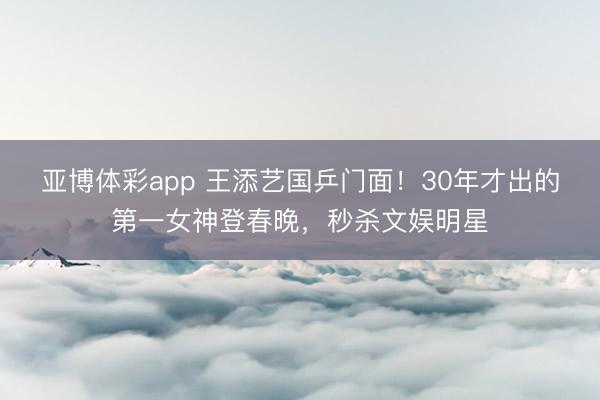亚博体彩app 王添艺国乒门面！30年才出的第一女神登春晚，秒杀文娱明星