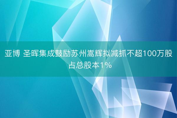 亚博 圣晖集成鼓励苏州嵩辉拟减抓不超100万股 占总股本1%