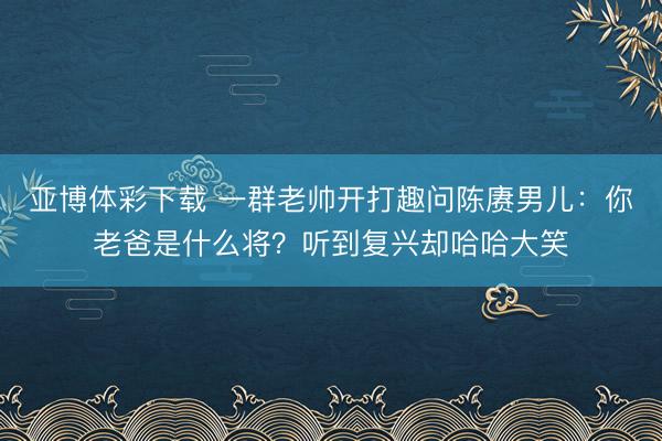 亚博体彩下载 一群老帅开打趣问陈赓男儿:你老爸是什么将?听到复兴却哈哈大笑