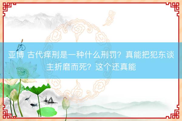 亚博 古代痒刑是一种什么刑罚？真能把犯东谈主折磨而死？这个还真能