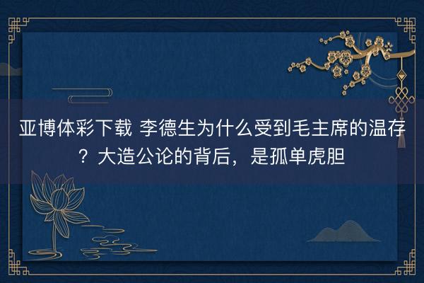 亚博体彩下载 李德生为什么受到毛主席的温存?大造公论的背后,是孤单虎胆