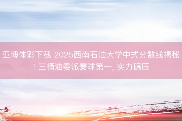 亚博体彩下载 2025西南石油大学中式分数线揭秘! 三桶油委派寰球第一，<a href=