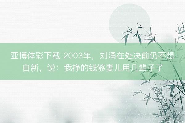 亚博体彩下载 2003年,刘涌在处决前仍不想自新,说:我挣的钱够妻儿用几辈子了