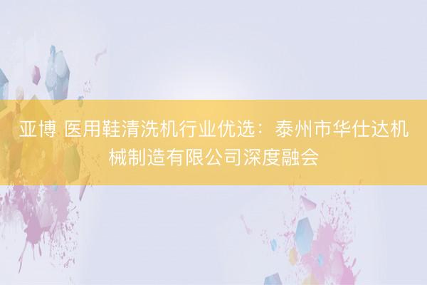 亚博 医用鞋清洗机行业优选:泰州市华仕达机械制造有限公司深度融会