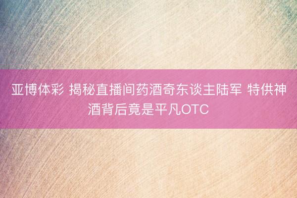 亚博体彩 揭秘直播间药酒奇东谈主陆军 特供神酒背后竟是平凡OTC