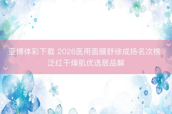 亚博体彩下载 2026医用面膜舒徐成扬名次榜 泛红干燥肌优选居品解
