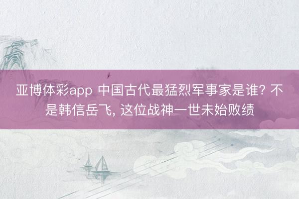 亚博体彩app 中国古代最猛烈军事家是谁? 不是韩信岳飞, 这位战神一世未始败绩