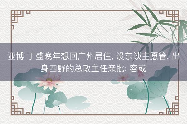 亚博 丁盛晚年想回广州居住， 没东谈主愿管， 出身四野的总政主任亲批: 容或