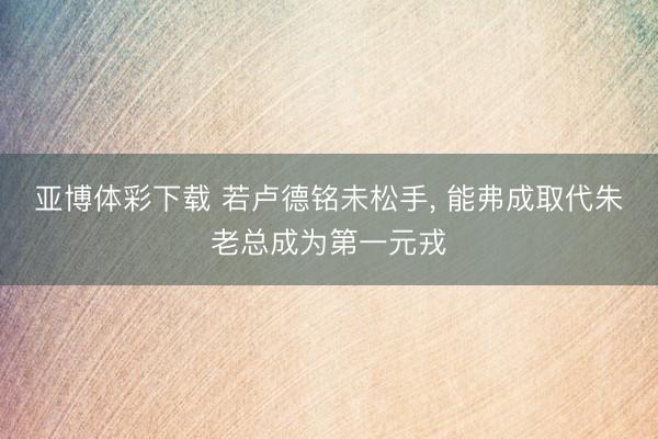 亚博体彩下载 若卢德铭未松手， 能弗成取代朱老总成为第一元戎