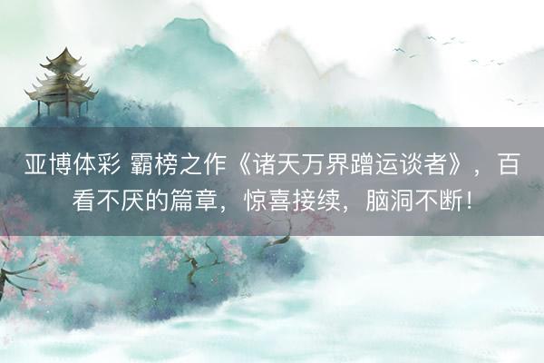 亚博体彩 霸榜之作《诸天万界蹭运谈者》，百看不厌的篇章，惊喜接续，脑洞不断！