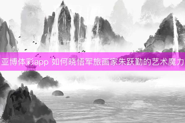 亚博体彩app 如何晓悟军旅画家朱跃勤的艺术魔力