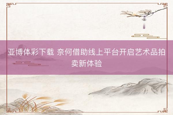 亚博体彩下载 奈何借助线上平台开启艺术品拍卖新体验
